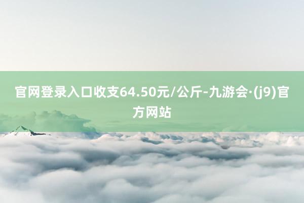 官网登录入口收支64.50元/公斤-九游会·(j9)官方网站