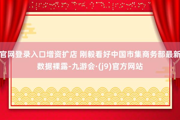 官网登录入口增资扩店 刚毅看好中国市集商务部最新数据裸露-九游会·(j9)官方网站