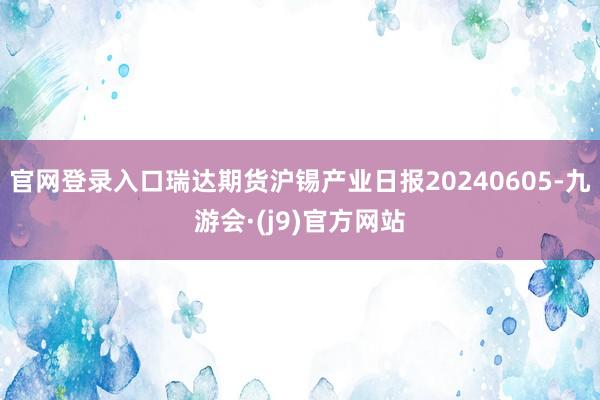 官网登录入口瑞达期货沪锡产业日报20240605-九游会·(j9)官方网站