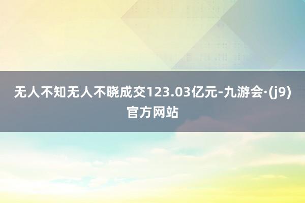 无人不知无人不晓成交123.03亿元-九游会·(j9)官方网站