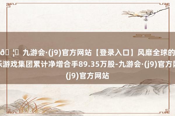 🦄九游会·(j9)官方网站【登录入口】风靡全球的娱乐游戏集团累计净增合手89.35万股-九游会·(j9)官方网站