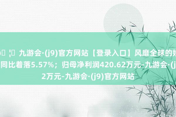 🦄九游会·(j9)官方网站【登录入口】风靡全球的娱乐游戏集团同比着落5.57%；归母净利润420.62万元-九游会·(j9)官方网站