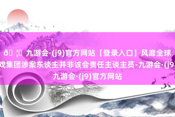 🦄九游会·(j9)官方网站【登录入口】风靡全球的娱乐游戏集团涉案东谈主并非该会责任主谈主员-九游会·(j9)官方网站