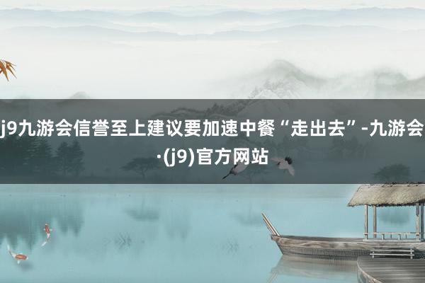 j9九游会信誉至上建议要加速中餐“走出去”-九游会·(j9)官方网站