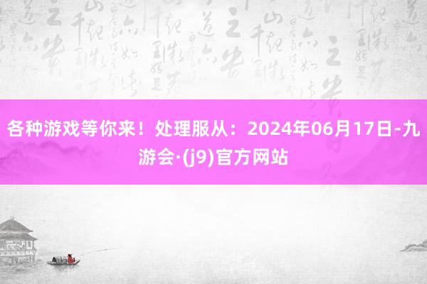 各种游戏等你来！处理服从：2024年06月17日-九游会·(j9)官方网站