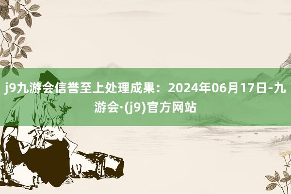 j9九游会信誉至上处理成果：2024年06月17日-九游会·(j9)官方网站