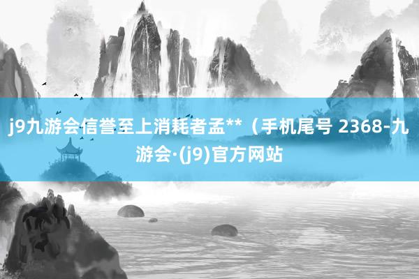 j9九游会信誉至上消耗者孟**（手机尾号 2368-九游会·(j9)官方网站