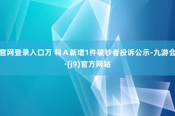 官网登录入口万 科Ａ新增1件破钞者投诉公示-九游会·(j9)官方网站