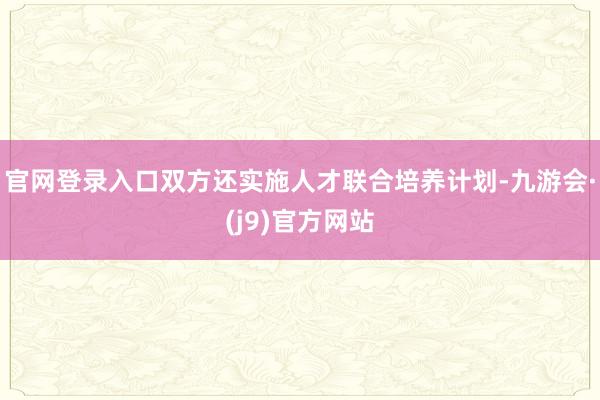 官网登录入口双方还实施人才联合培养计划-九游会·(j9)官方网站