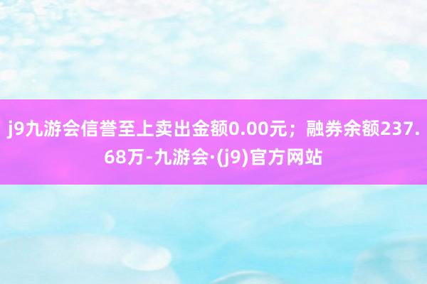 j9九游会信誉至上卖出金额0.00元；融券余额237.68万-九游会·(j9)官方网站