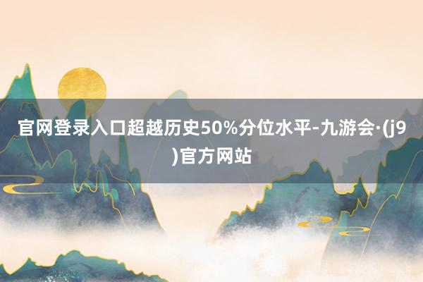 官网登录入口超越历史50%分位水平-九游会·(j9)官方网站