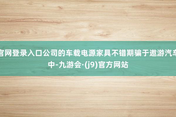 官网登录入口公司的车载电源家具不错期骗于遨游汽车中-九游会·(j9)官方网站