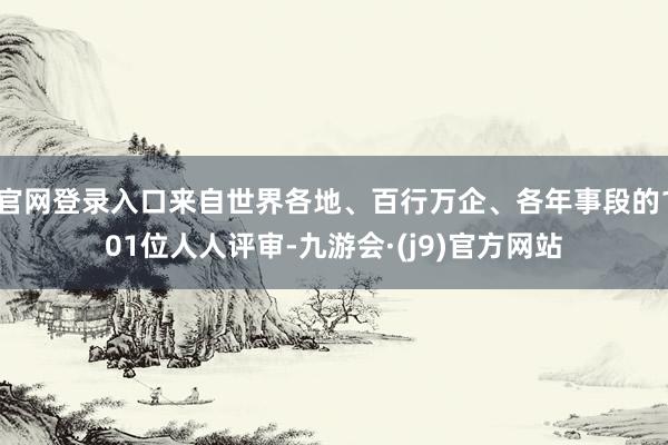 官网登录入口来自世界各地、百行万企、各年事段的101位人人评审-九游会·(j9)官方网站