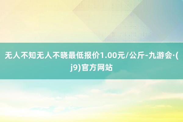 无人不知无人不晓最低报价1.00元/公斤-九游会·(j9)官方网站