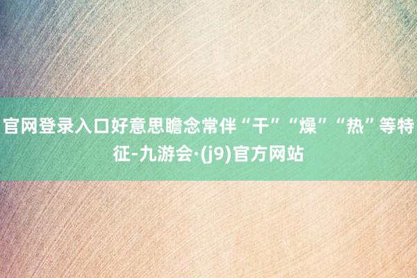 官网登录入口好意思瞻念常伴“干”“燥”“热”等特征-九游会·(j9)官方网站