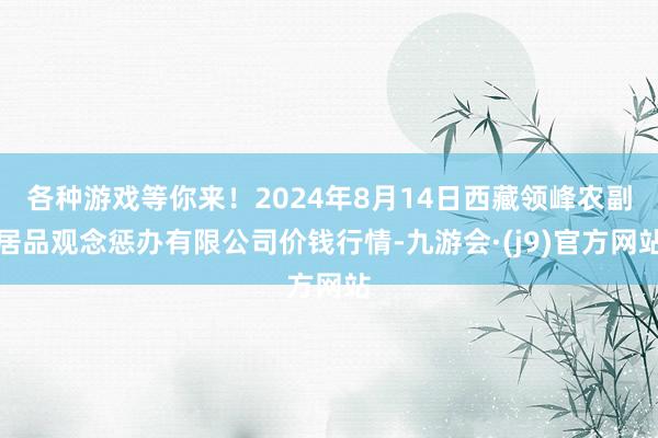 各种游戏等你来！2024年8月14日西藏领峰农副居品观念惩办有限公司价钱行情-九游会·(j9)官方网站