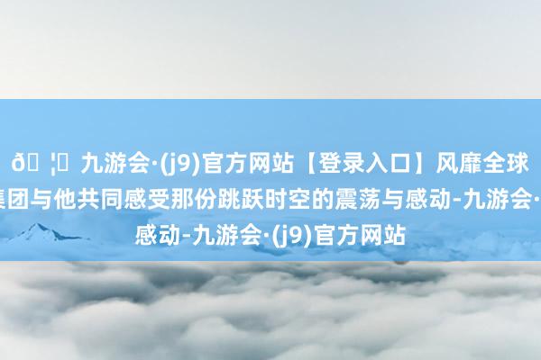 🦄九游会·(j9)官方网站【登录入口】风靡全球的娱乐游戏集团与他共同感受那份跳跃时空的震荡与感动-九游会·(j9)官方网站