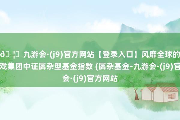 🦄九游会·(j9)官方网站【登录入口】风靡全球的娱乐游戏集团中证羼杂型基金指数 (羼杂基金-九游会·(j9)官方网站