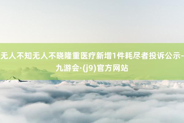 无人不知无人不晓隆重医疗新增1件耗尽者投诉公示-九游会·(j9)官方网站