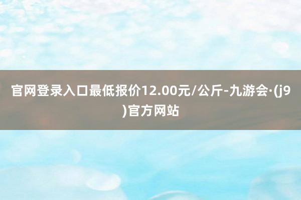 官网登录入口最低报价12.00元/公斤-九游会·(j9)官方网站