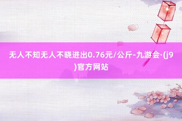 无人不知无人不晓进出0.76元/公斤-九游会·(j9)官方网站