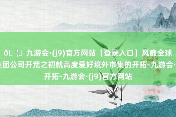 🦄九游会·(j9)官方网站【登录入口】风靡全球的娱乐游戏集团公司开荒之初就高度爱好境外市集的开拓-九游会·(j9)官方网站