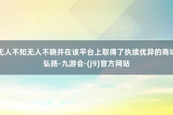 无人不知无人不晓并在该平台上取得了执续优异的商场弘扬-九游会·(j9)官方网站