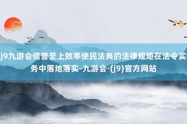 j9九游会信誉至上效率使民法典的法律规矩在法令实务中落地落实-九游会·(j9)官方网站