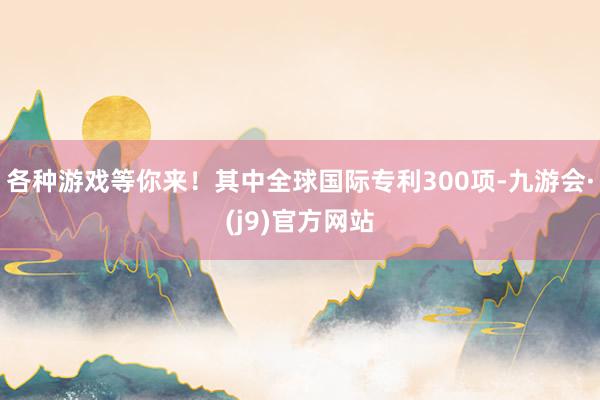 各种游戏等你来！其中全球国际专利300项-九游会·(j9)官方网站