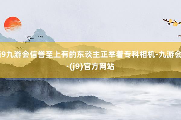 j9九游会信誉至上有的东谈主正举着专科相机-九游会·(j9)官方网站