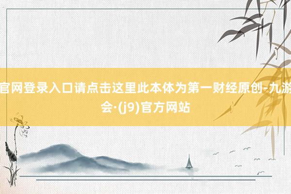 官网登录入口请点击这里此本体为第一财经原创-九游会·(j9)官方网站