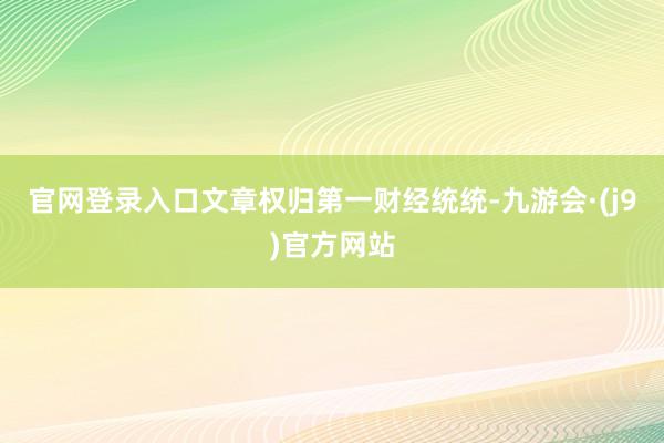 官网登录入口文章权归第一财经统统-九游会·(j9)官方网站