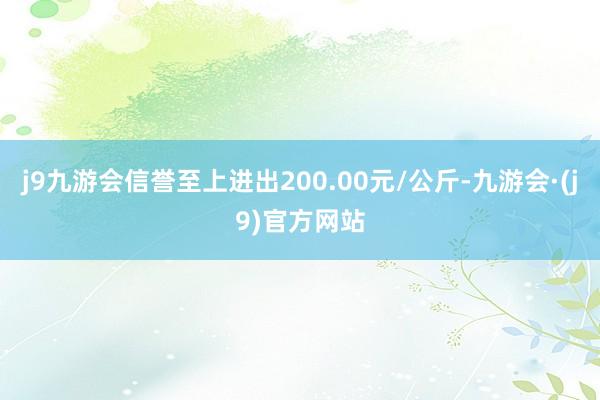 j9九游会信誉至上进出200.00元/公斤-九游会·(j9)官方网站