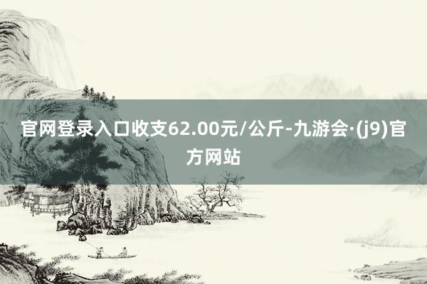 官网登录入口收支62.00元/公斤-九游会·(j9)官方网站