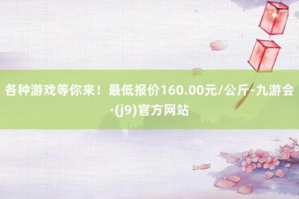 各种游戏等你来！最低报价160.00元/公斤-九游会·(j9)官方网站