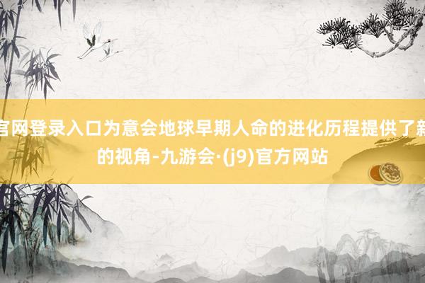 官网登录入口为意会地球早期人命的进化历程提供了新的视角-九游会·(j9)官方网站