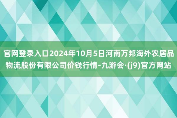 官网登录入口2024年10月5日河南万邦海外农居品物流股份有限公司价钱行情-九游会·(j9)官方网站