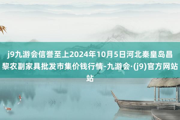 j9九游会信誉至上2024年10月5日河北秦皇岛昌黎农副家具批发市集价钱行情-九游会·(j9)官方网站