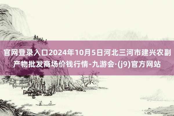 官网登录入口2024年10月5日河北三河市建兴农副产物批发商场价钱行情-九游会·(j9)官方网站