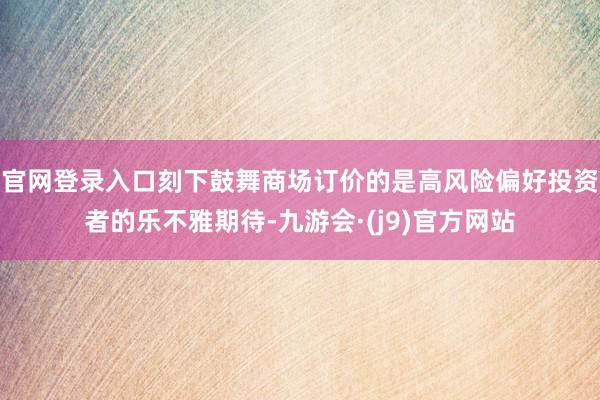 官网登录入口刻下鼓舞商场订价的是高风险偏好投资者的乐不雅期待-九游会·(j9)官方网站