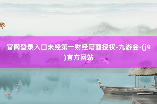 官网登录入口未经第一财经籍面授权-九游会·(j9)官方网站