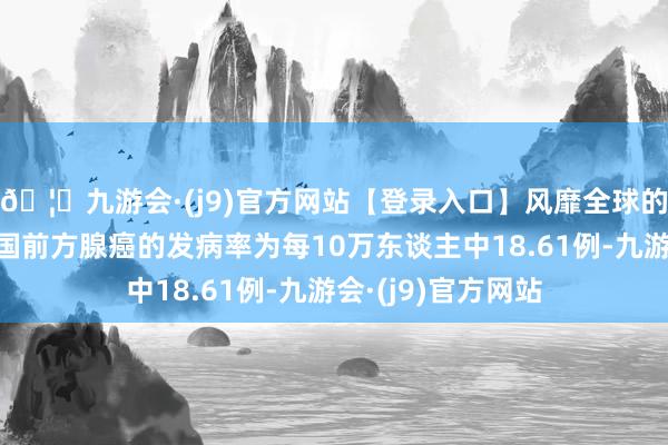 🦄九游会·(j9)官方网站【登录入口】风靡全球的娱乐游戏集团我国前方腺癌的发病率为每10万东谈主中18.61例-九游会·(j9)官方网站