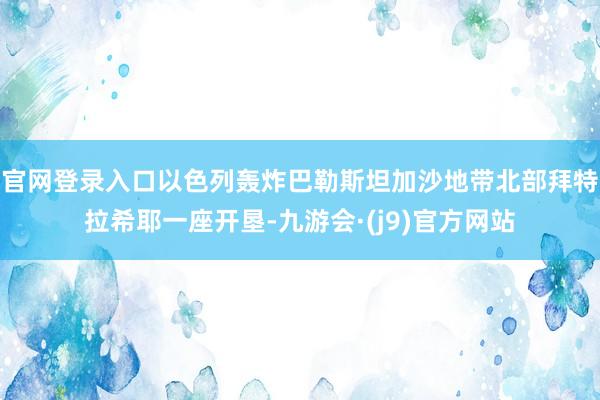 官网登录入口以色列轰炸巴勒斯坦加沙地带北部拜特拉希耶一座开垦-九游会·(j9)官方网站