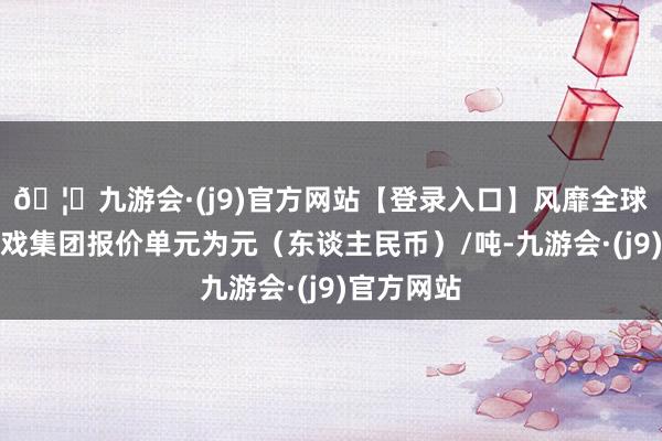 🦄九游会·(j9)官方网站【登录入口】风靡全球的娱乐游戏集团报价单元为元（东谈主民币）/吨-九游会·(j9)官方网站