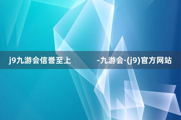 j9九游会信誉至上            -九游会·(j9)官方网站