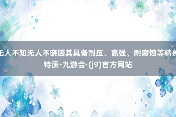 无人不知无人不晓因其具备耐压、高强、耐腐蚀等精熟特质-九游会·(j9)官方网站