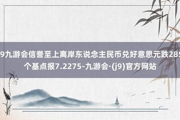 j9九游会信誉至上离岸东说念主民币兑好意思元跌285个基点报7.2275-九游会·(j9)官方网站