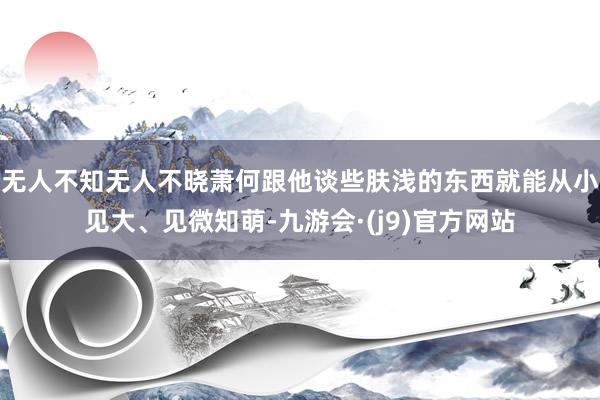 无人不知无人不晓萧何跟他谈些肤浅的东西就能从小见大、见微知萌-九游会·(j9)官方网站