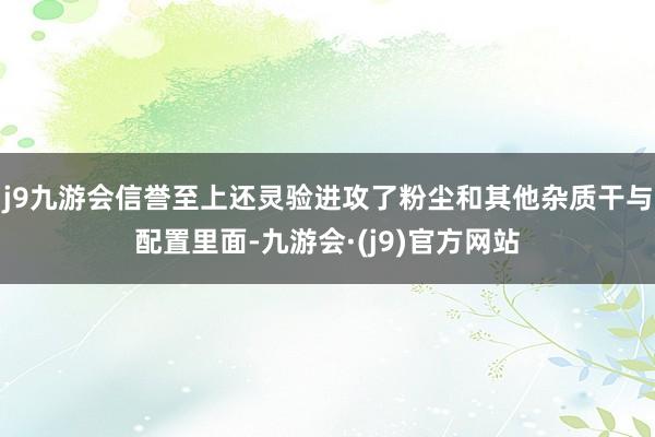 j9九游会信誉至上还灵验进攻了粉尘和其他杂质干与配置里面-九游会·(j9)官方网站