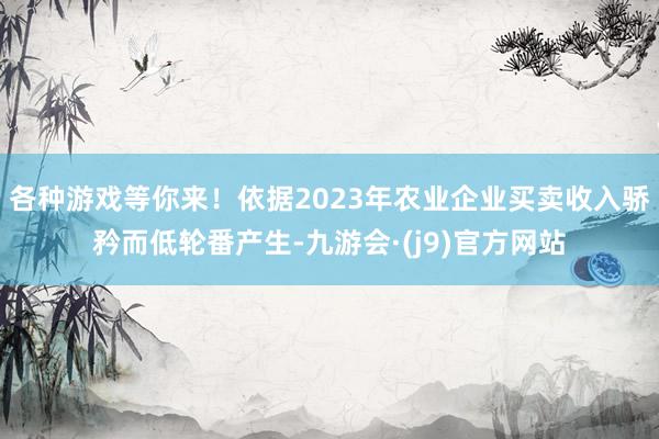 各种游戏等你来！依据2023年农业企业买卖收入骄矜而低轮番产生-九游会·(j9)官方网站